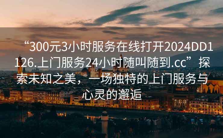 “300元3小時服務在線打開2024DD1126.上門服務24小時隨叫隨到.cc”探索未知之美，一場獨特的上門服務與心靈的邂逅