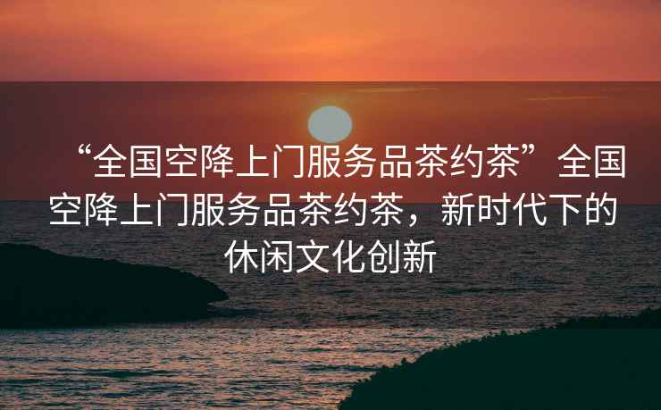 “全國空降上門服務品茶約茶”全國空降上門服務品茶約茶，新時代下的休閑文化創新