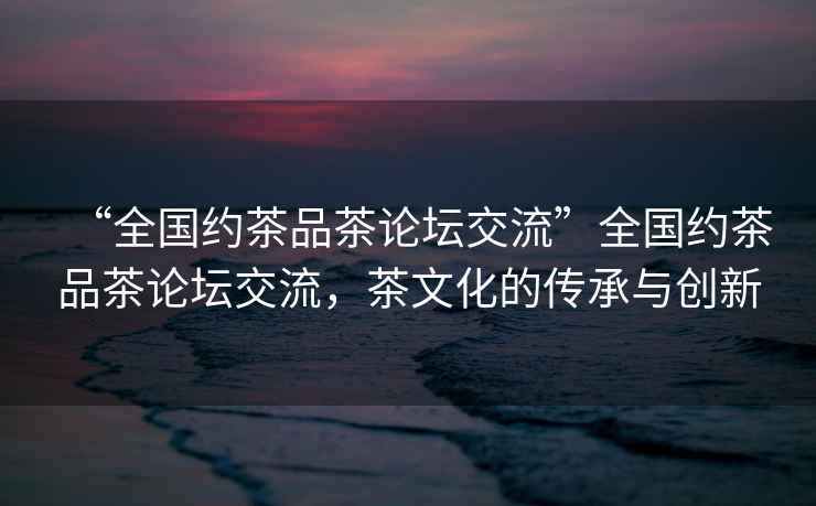“全國約茶品茶論壇交流”全國約茶品茶論壇交流，茶文化的傳承與創新