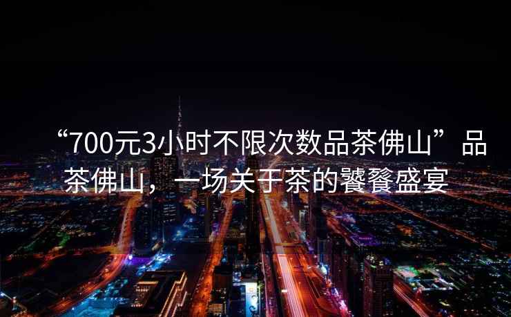 “700元3小時不限次數品茶佛山”品茶佛山，一場關于茶的饕餮盛宴