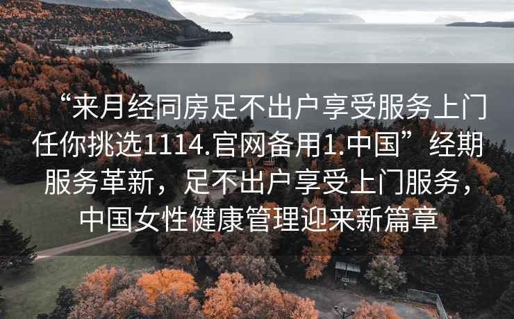 “來月經同房足不出戶享受服務上門任你挑選1114.官網備用1.中國”經期服務革新，足不出戶享受上門服務，中國女性健康管理迎來新篇章