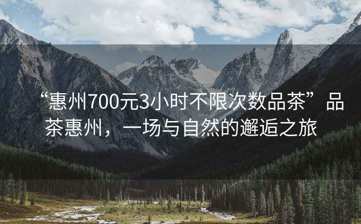 “惠州700元3小時不限次數品茶”品茶惠州，一場與自然的邂逅之旅