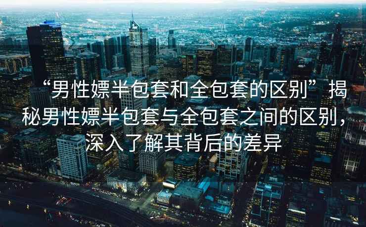 “男性嫖半包套和全包套的區(qū)別”揭秘男性嫖半包套與全包套之間的區(qū)別，深入了解其背后的差異