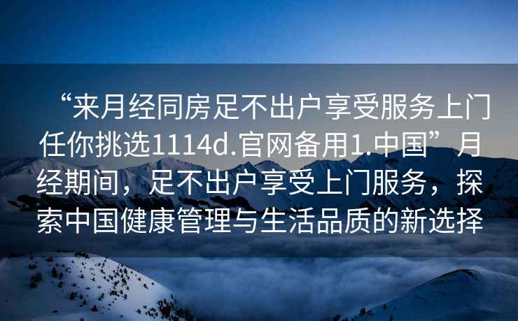 “來月經同房足不出戶享受服務上門任你挑選1114d.官網備用1.中國”月經期間，足不出戶享受上門服務，探索中國健康管理與生活品質的新選擇