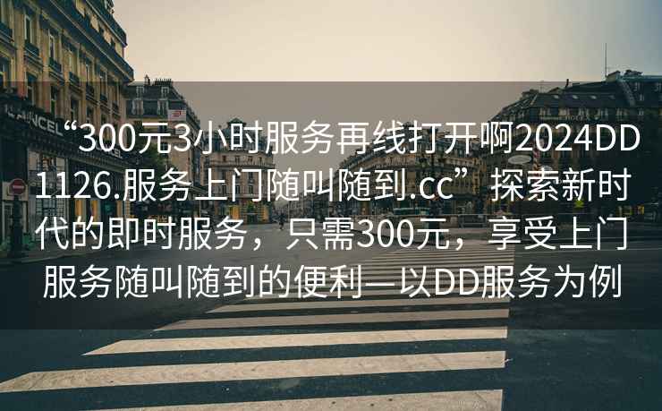 “300元3小時服務再線打開啊2024DD1126.服務上門隨叫隨到.cc”探索新時代的即時服務，只需300元，享受上門服務隨叫隨到的便利—以DD服務為例