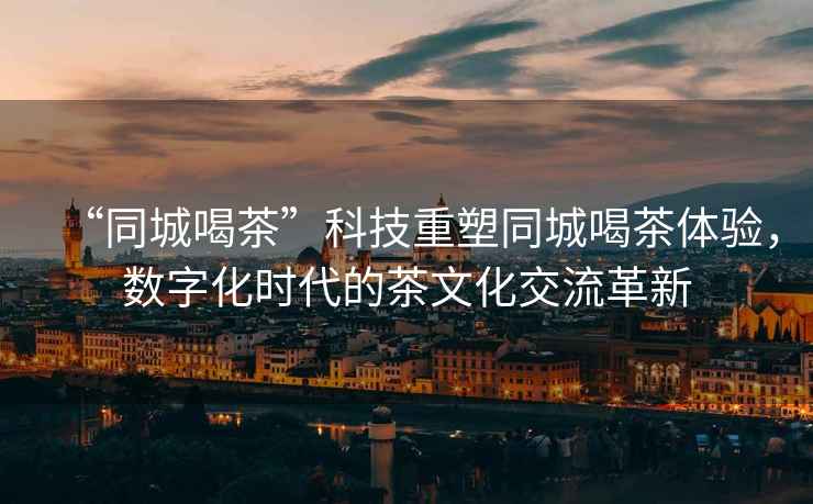 “同城喝茶”科技重塑同城喝茶體驗，數字化時代的茶文化交流革新
