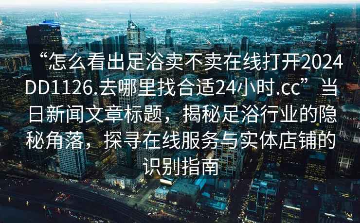 “怎么看出足浴賣不賣在線打開2024DD1126.去哪里找合適24小時(shí).cc”當(dāng)日新聞文章標(biāo)題，揭秘足浴行業(yè)的隱秘角落，探尋在線服務(wù)與實(shí)體店鋪的識(shí)別指南