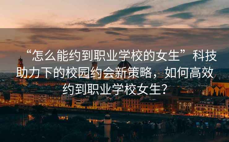“怎么能約到職業學校的女生”科技助力下的校園約會新策略，如何高效約到職業學校女生？