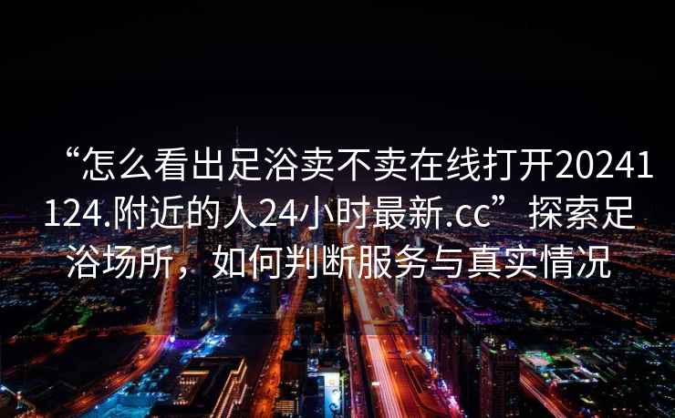 “怎么看出足浴賣不賣在線打開20241124.附近的人24小時最新.cc”探索足浴場所，如何判斷服務與真實情況