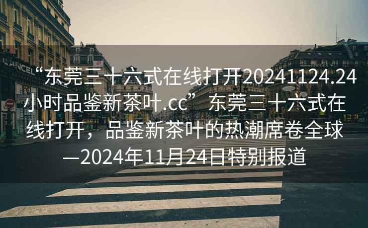 “東莞三十六式在線打開20241124.24小時品鑒新茶葉.cc”東莞三十六式在線打開，品鑒新茶葉的熱潮席卷全球—2024年11月24日特別報道