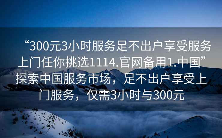 “300元3小時服務足不出戶享受服務上門任你挑選1114.官網備用1.中國”探索中國服務市場，足不出戶享受上門服務，僅需3小時與300元