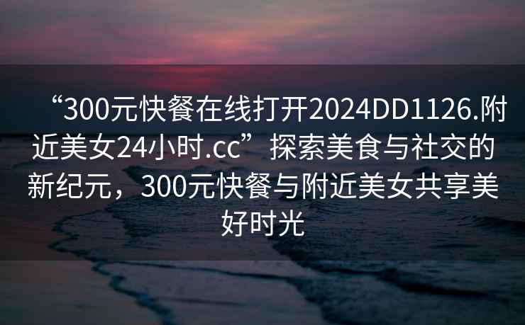 “300元快餐在線打開2024DD1126.附近美女24小時.cc”探索美食與社交的新紀元，300元快餐與附近美女共享美好時光