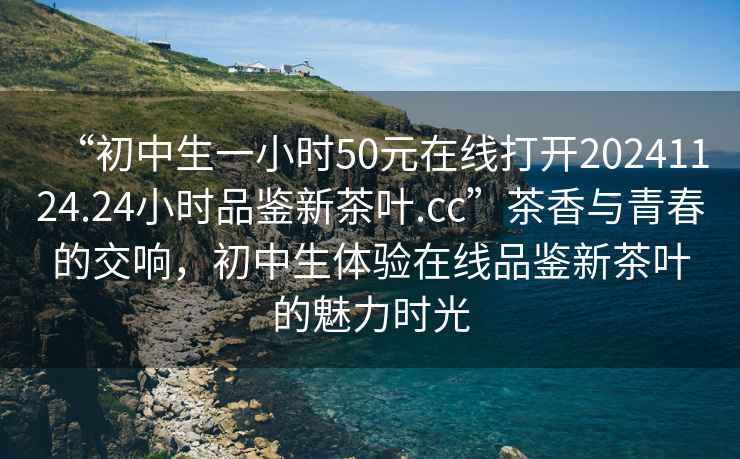 “初中生一小時50元在線打開20241124.24小時品鑒新茶葉.cc”茶香與青春的交響，初中生體驗在線品鑒新茶葉的魅力時光