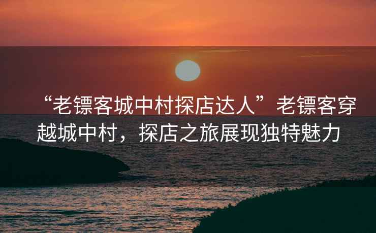 “老鏢客城中村探店達人”老鏢客穿越城中村，探店之旅展現獨特魅力