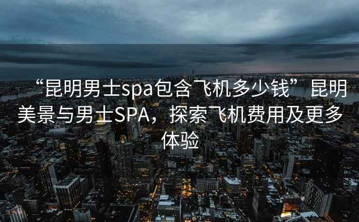 “昆明男士spa包含飛機多少錢”昆明美景與男士SPA，探索飛機費用及更多體驗