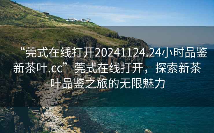 “莞式在線打開20241124.24小時品鑒新茶葉.cc”莞式在線打開，探索新茶葉品鑒之旅的無限魅力
