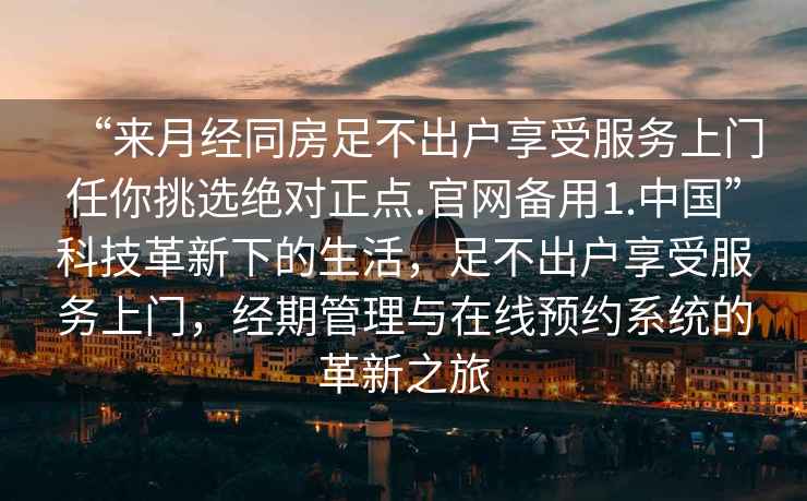 “來月經同房足不出戶享受服務上門任你挑選絕對正點.官網備用1.中國”科技革新下的生活，足不出戶享受服務上門，經期管理與在線預約系統的革新之旅
