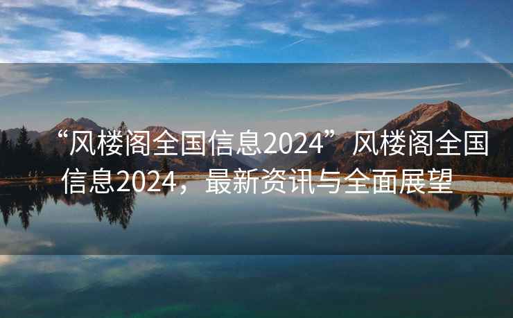 “風(fēng)樓閣全國信息2024”風(fēng)樓閣全國信息2024，最新資訊與全面展望