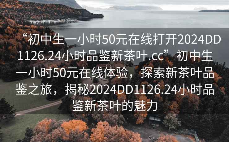 “初中生一小時50元在線打開2024DD1126.24小時品鑒新茶葉.cc”初中生一小時50元在線體驗，探索新茶葉品鑒之旅，揭秘2024DD1126.24小時品鑒新茶葉的魅力