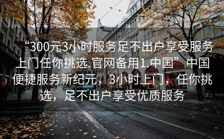 “300元3小時服務足不出戶享受服務上門任你挑選.官網備用1.中國”中國便捷服務新紀元，3小時上門，任你挑選，足不出戶享受優質服務