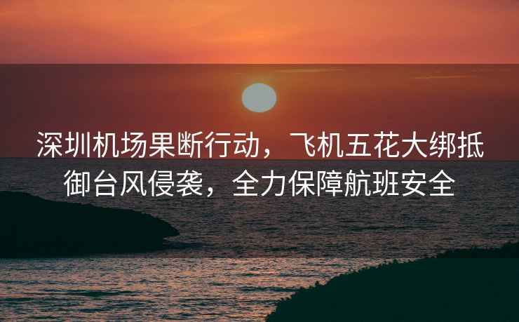 深圳機場果斷行動，飛機五花大綁抵御臺風侵襲，全力保障航班安全