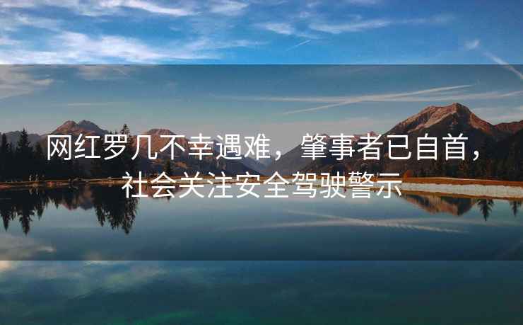 網紅羅幾不幸遇難，肇事者已自首，社會關注安全駕駛警示