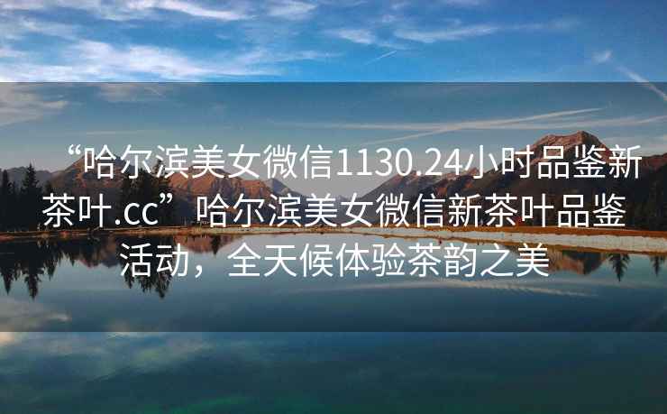 “哈爾濱美女微信1130.24小時品鑒新茶葉.cc”哈爾濱美女微信新茶葉品鑒活動，全天候體驗茶韻之美