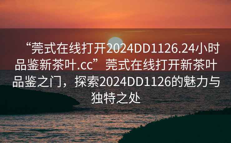 “莞式在線打開2024DD1126.24小時品鑒新茶葉.cc”莞式在線打開新茶葉品鑒之門，探索2024DD1126的魅力與獨特之處