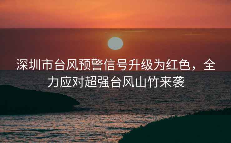 深圳市臺風預警信號升級為紅色，全力應對超強臺風山竹來襲