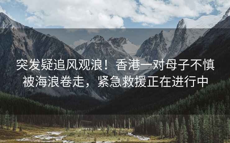 突發疑追風觀浪！香港一對母子不慎被海浪卷走，緊急救援正在進行中