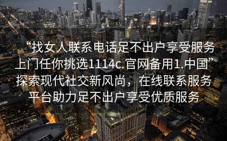 “找女人聯(lián)系電話足不出戶享受服務(wù)上門任你挑選1114c.官網(wǎng)備用1.中國(guó)”探索現(xiàn)代社交新風(fēng)尚，在線聯(lián)系服務(wù)平臺(tái)助力足不出戶享受優(yōu)質(zhì)服務(wù)