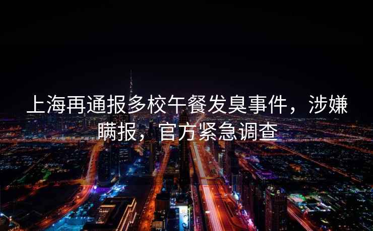 上海再通報多校午餐發(fā)臭事件，涉嫌瞞報，官方緊急調(diào)查