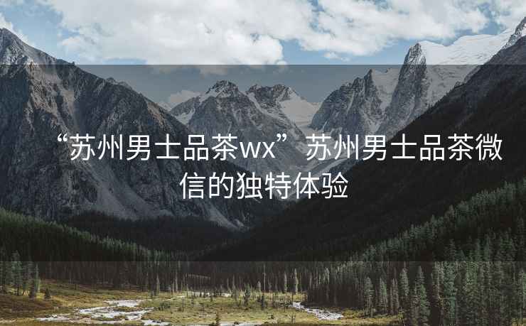 “蘇州男士品茶wx”蘇州男士品茶微信的獨特體驗