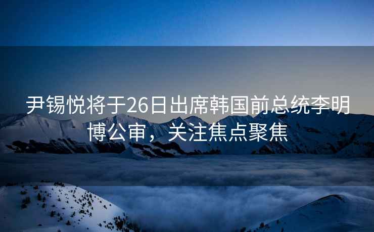 尹錫悅將于26日出席韓國前總統李明博公審，關注焦點聚焦