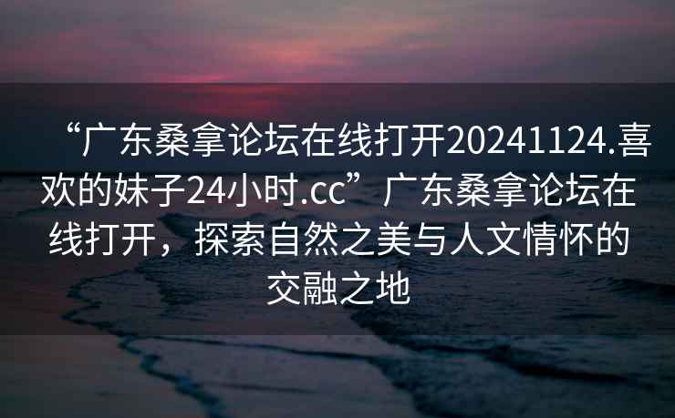 “廣東桑拿論壇在線打開(kāi)20241124.喜歡的妹子24小時(shí).cc”廣東桑拿論壇在線打開(kāi)，探索自然之美與人文情懷的交融之地