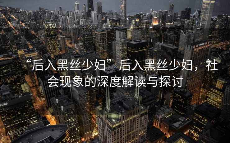 “后入黑絲少婦”后入黑絲少婦，社會現象的深度解讀與探討