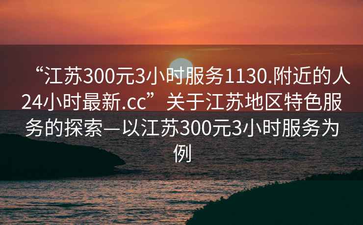 “江蘇300元3小時服務1130.附近的人24小時最新.cc”關于江蘇地區特色服務的探索—以江蘇300元3小時服務為例