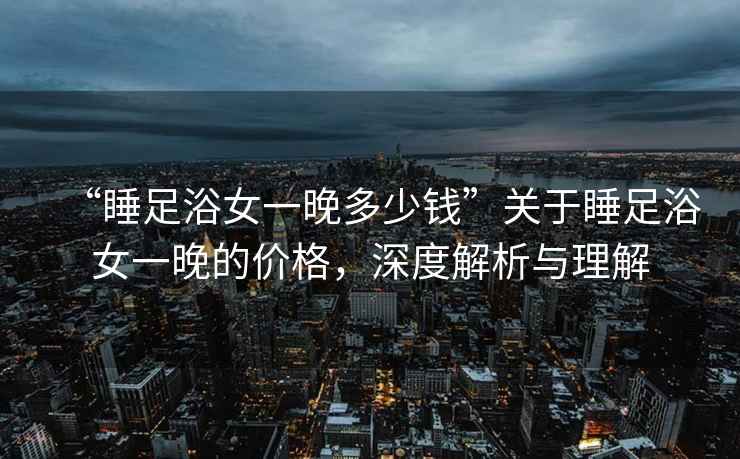 “睡足浴女一晚多少錢”關于睡足浴女一晚的價格，深度解析與理解