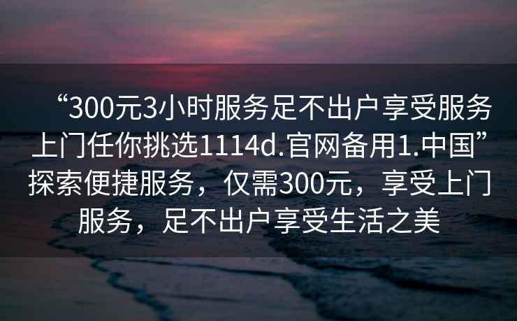 “300元3小時服務足不出戶享受服務上門任你挑選1114d.官網備用1.中國”探索便捷服務，僅需300元，享受上門服務，足不出戶享受生活之美