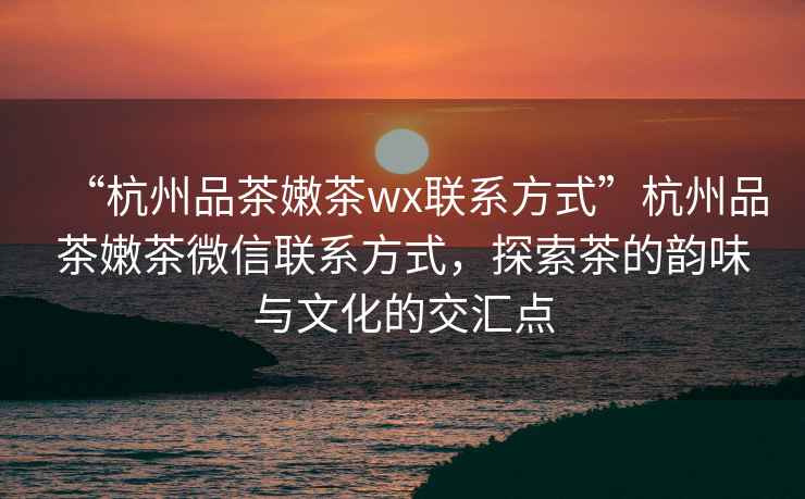 “杭州品茶嫩茶wx聯(lián)系方式”杭州品茶嫩茶微信聯(lián)系方式，探索茶的韻味與文化的交匯點