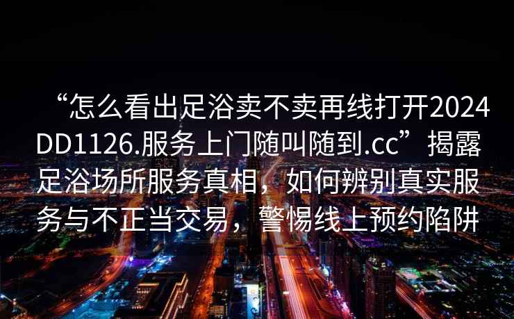 “怎么看出足浴賣不賣再線打開2024DD1126.服務(wù)上門隨叫隨到.cc”揭露足浴場所服務(wù)真相，如何辨別真實服務(wù)與不正當交易，警惕線上預(yù)約陷阱