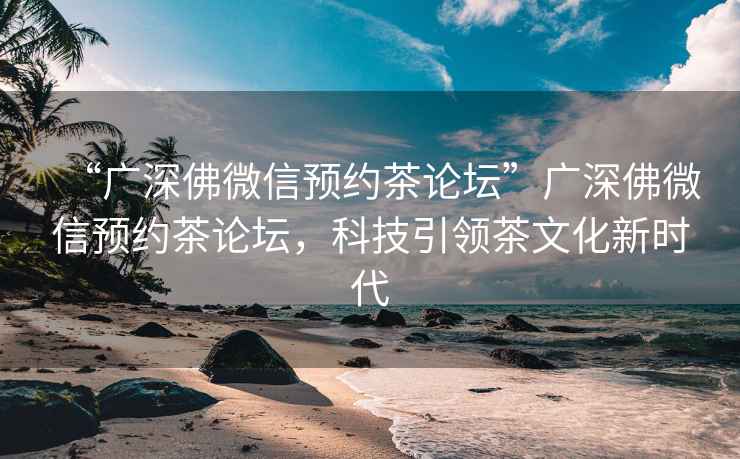 “廣深佛微信預(yù)約茶論壇”廣深佛微信預(yù)約茶論壇，科技引領(lǐng)茶文化新時(shí)代