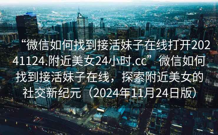 “微信如何找到接活妹子在線打開20241124.附近美女24小時.cc”微信如何找到接活妹子在線，探索附近美女的社交新紀元（2024年11月24日版）