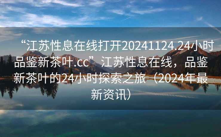 “江蘇性息在線打開20241124.24小時品鑒新茶葉.cc”江蘇性息在線，品鑒新茶葉的24小時探索之旅（2024年最新資訊）