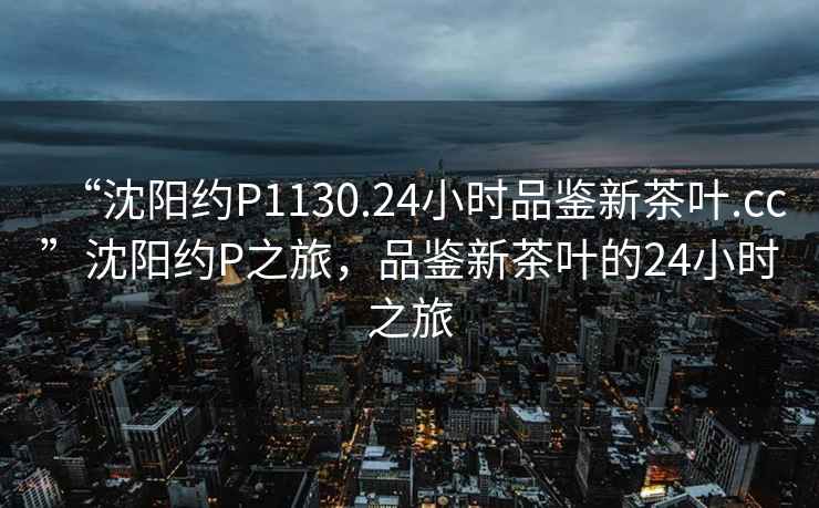 “沈陽約P1130.24小時品鑒新茶葉.cc”沈陽約P之旅，品鑒新茶葉的24小時之旅