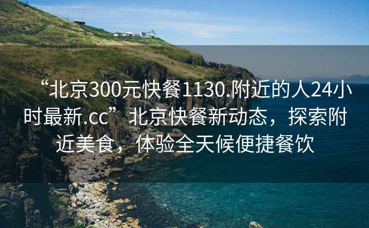 “北京300元快餐1130.附近的人24小時最新.cc”北京快餐新動態，探索附近美食，體驗全天候便捷餐飲