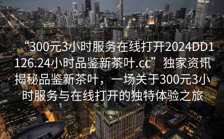 “300元3小時服務在線打開2024DD1126.24小時品鑒新茶葉.cc”獨家資訊揭秘品鑒新茶葉，一場關于300元3小時服務與在線打開的獨特體驗之旅