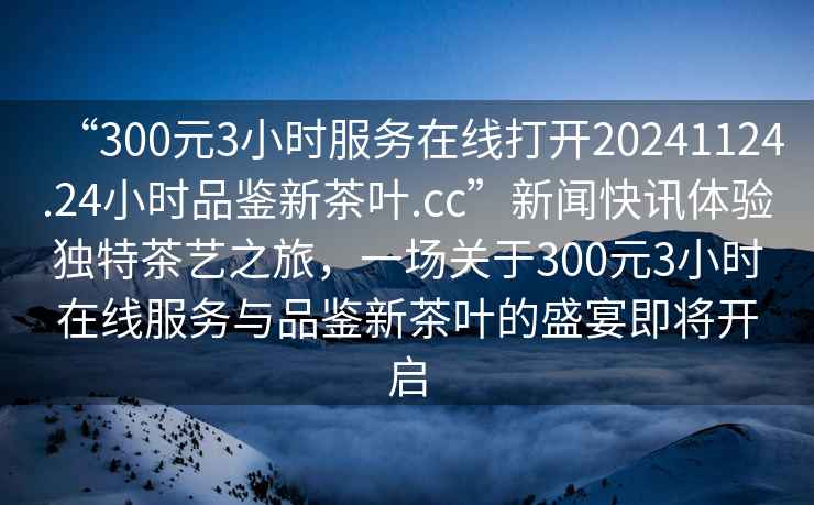 “300元3小時服務在線打開20241124.24小時品鑒新茶葉.cc”新聞快訊體驗獨特茶藝之旅，一場關于300元3小時在線服務與品鑒新茶葉的盛宴即將開啟
