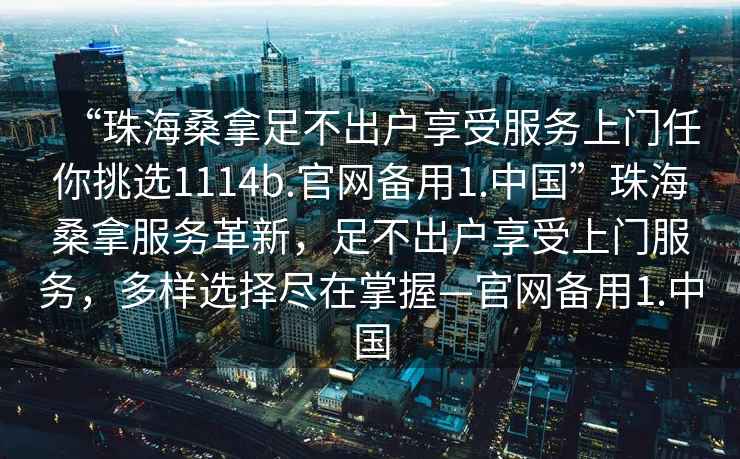 “珠海桑拿足不出戶享受服務上門任你挑選1114b.官網備用1.中國”珠海桑拿服務革新，足不出戶享受上門服務，多樣選擇盡在掌握—官網備用1.中國