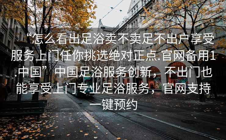 “怎么看出足浴賣不賣足不出戶享受服務上門任你挑選絕對正點.官網備用1.中國”中國足浴服務創新，不出門也能享受上門專業足浴服務，官網支持一鍵預約